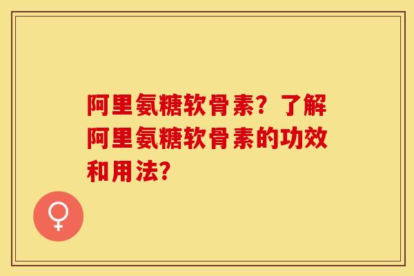阿里氨糖软骨素？了解阿里氨糖软骨素的功效和用法？-第1张图片-关节保镖