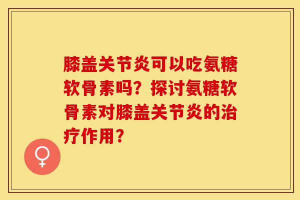 膝盖关节炎可以吃氨糖软骨素吗？探讨氨糖软骨素对膝盖关节炎的治疗作用？-第1张图片-关节保镖