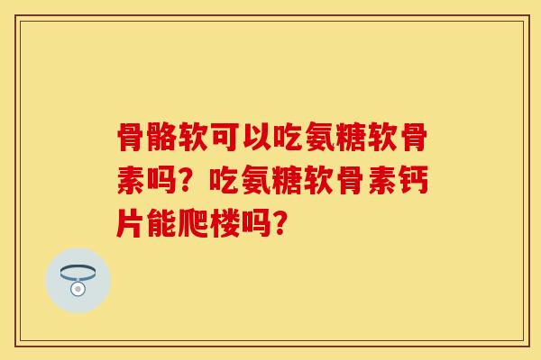 骨骼软可以吃氨糖软骨素吗？吃氨糖软骨素钙片能爬楼吗？-第1张图片-关节保镖