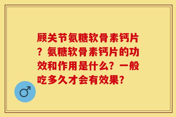 顾关节氨糖软骨素钙片？氨糖软骨素钙片的功效和作用是什么？一般吃多久才会有效果？-第1张图片-关节保镖