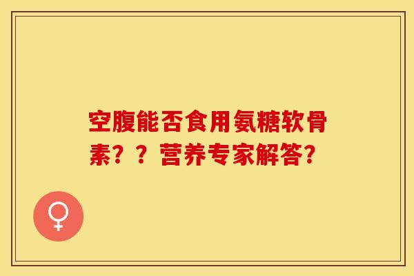 空腹能否食用氨糖软骨素？？营养专家解答？-第1张图片-关节保镖