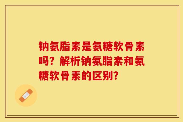 钠氨脂素是氨糖软骨素吗？解析钠氨脂素和氨糖软骨素的区别？-第1张图片-关节保镖