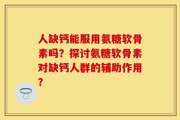 人缺钙能服用氨糖软骨素吗？探讨氨糖软骨素对缺钙人群的辅助作用？-第1张图片-关节保镖