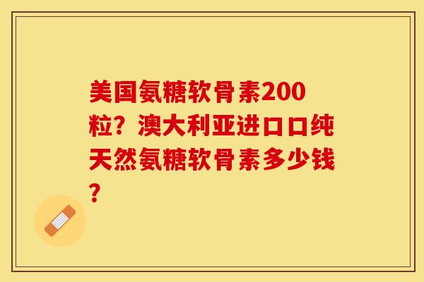 美国氨糖软骨素200粒？澳大利亚进口口纯天然氨糖软骨素多少钱？-第1张图片-关节保镖