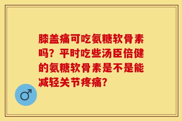 膝盖痛可吃氨糖软骨素吗？平时吃些汤臣倍健的氨糖软骨素是不是能减轻关节疼痛？-第1张图片-关节保镖