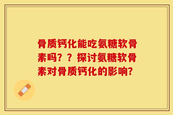 骨质钙化能吃氨糖软骨素吗？？探讨氨糖软骨素对骨质钙化的影响？-第1张图片-关节保镖