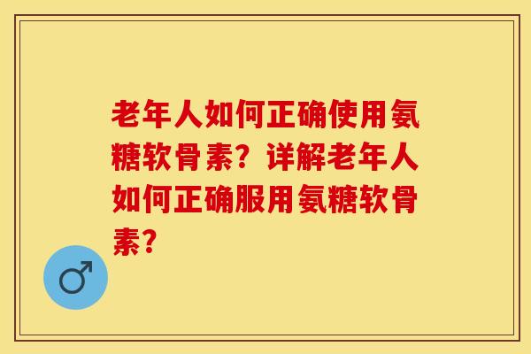 老年人如何正确使用氨糖软骨素？详解老年人如何正确服用氨糖软骨素？-第1张图片-关节保镖