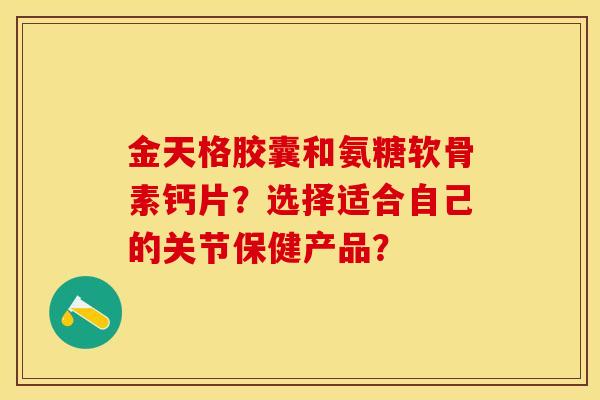 金天格胶囊和氨糖软骨素钙片？选择适合自己的关节保健产品？-第1张图片-关节保镖
