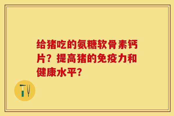 给猪吃的氨糖软骨素钙片？提高猪的免疫力和健康水平？-第1张图片-关节保镖