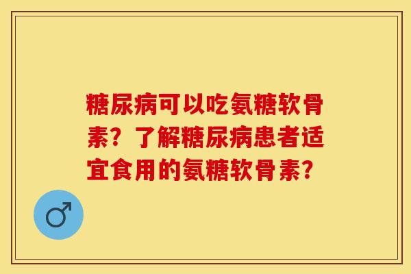 糖尿病可以吃氨糖软骨素？了解糖尿病患者适宜食用的氨糖软骨素？-第1张图片-关节保镖