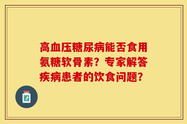 高血压糖尿病能否食用氨糖软骨素？专家解答疾病患者的饮食问题？-第1张图片-关节保镖