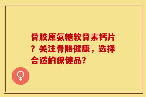 骨胶原氨糖软骨素钙片？关注骨骼健康，选择合适的保健品？-第1张图片-关节保镖