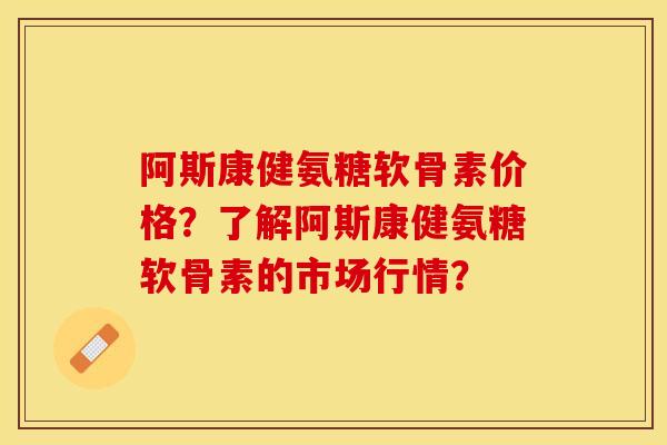 阿斯康健氨糖软骨素价格？了解阿斯康健氨糖软骨素的市场行情？-第1张图片-关节保镖