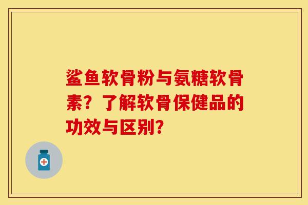 鲨鱼软骨粉与氨糖软骨素？了解软骨保健品的功效与区别？-第1张图片-关节保镖
