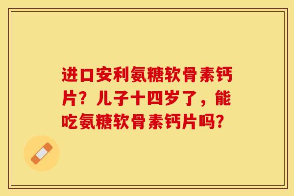 进口安利氨糖软骨素钙片？儿子十四岁了，能吃氨糖软骨素钙片吗？-第1张图片-关节保镖