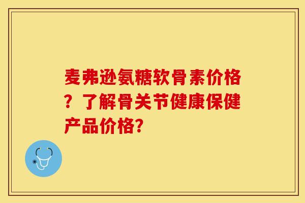 麦弗逊氨糖软骨素价格？了解骨关节健康保健产品价格？-第1张图片-关节保镖