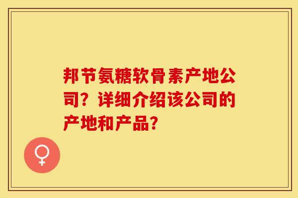 邦节氨糖软骨素产地公司？详细介绍该公司的产地和产品？-第1张图片-关节保镖