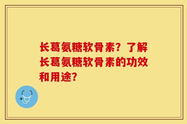 长葛氨糖软骨素？了解长葛氨糖软骨素的功效和用途？-第1张图片-关节保镖