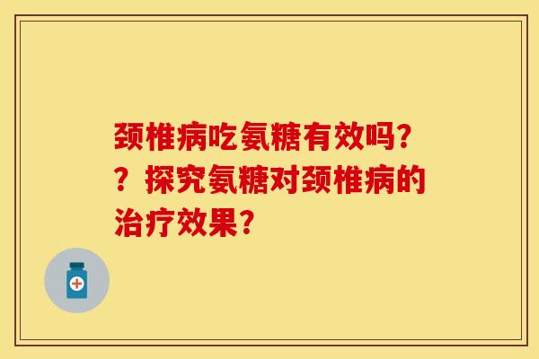颈椎病吃氨糖有效吗？？探究氨糖对颈椎病的治疗效果？-第1张图片-关节保镖