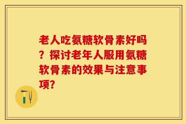 老人吃氨糖软骨素好吗？探讨老年人服用氨糖软骨素的效果与注意事项？-第1张图片-关节保镖