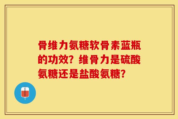 骨维力氨糖软骨素蓝瓶的功效？维骨力是硫酸氨糖还是盐酸氨糖？-第1张图片-关节保镖