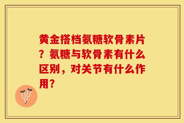 黄金搭档氨糖软骨素片？氨糖与软骨素有什么区别，对关节有什么作用？-第1张图片-关节保镖