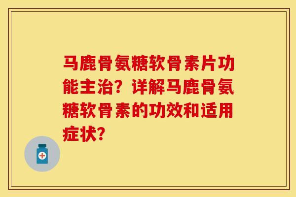 马鹿骨氨糖软骨素片功能主治？详解马鹿骨氨糖软骨素的功效和适用症状？-第1张图片-关节保镖