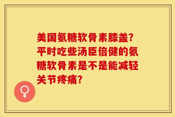 美国氨糖软骨素膝盖？平时吃些汤臣倍健的氨糖软骨素是不是能减轻关节疼痛？-第1张图片-关节保镖