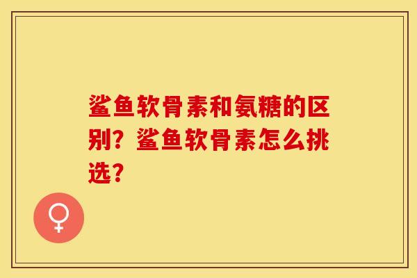 鲨鱼软骨素和氨糖的区别？鲨鱼软骨素怎么挑选？-第1张图片-关节保镖