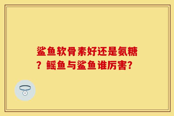 鲨鱼软骨素好还是氨糖？鳐鱼与鲨鱼谁厉害？-第1张图片-关节保镖