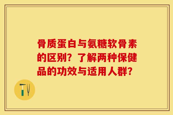 骨质蛋白与氨糖软骨素的区别？了解两种保健品的功效与适用人群？-第1张图片-关节保镖