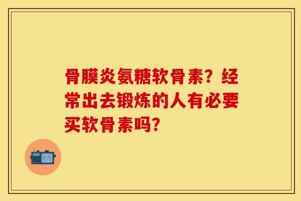 骨膜炎氨糖软骨素？经常出去锻炼的人有必要买软骨素吗？-第1张图片-关节保镖