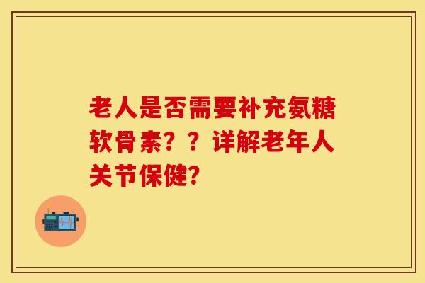 老人是否需要补充氨糖软骨素？？详解老年人关节保健？-第1张图片-关节保镖