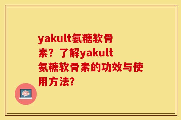 yakult氨糖软骨素？了解yakult氨糖软骨素的功效与使用方法？-第1张图片-关节保镖