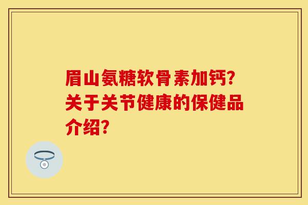 眉山氨糖软骨素加钙？关于关节健康的保健品介绍？-第1张图片-关节保镖