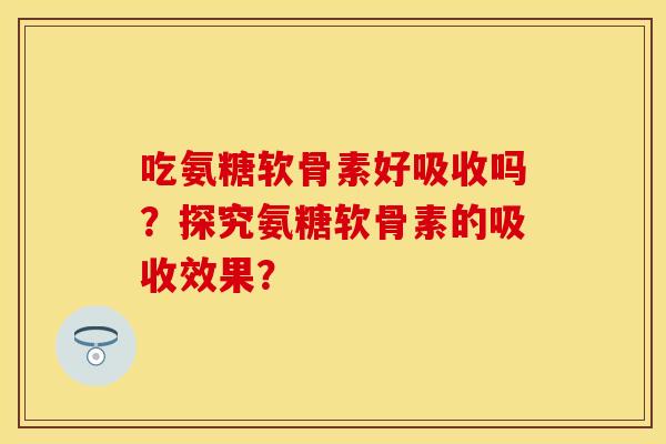 吃氨糖软骨素好吸收吗？探究氨糖软骨素的吸收效果？-第1张图片-关节保镖