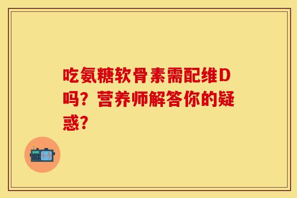 吃氨糖软骨素需配维D吗？营养师解答你的疑惑？-第1张图片-关节保镖