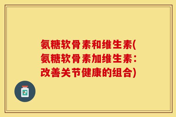 氨糖软骨素和维生素(氨糖软骨素加维生素：改善关节健康的组合)-第1张图片-关节保镖