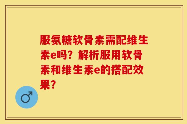服氨糖软骨素需配维生素e吗？解析服用软骨素和维生素e的搭配效果？-第1张图片-关节保镖