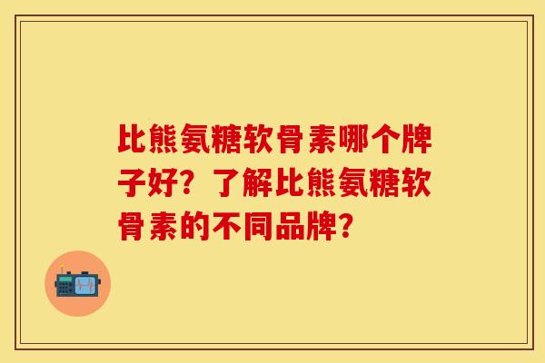 比熊氨糖软骨素哪个牌子好？了解比熊氨糖软骨素的不同品牌？-第1张图片-关节保镖
