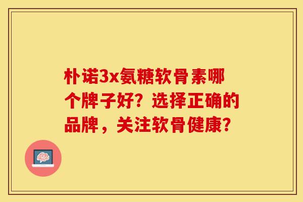 朴诺3x氨糖软骨素哪个牌子好？选择正确的品牌，关注软骨健康？-第1张图片-关节保镖