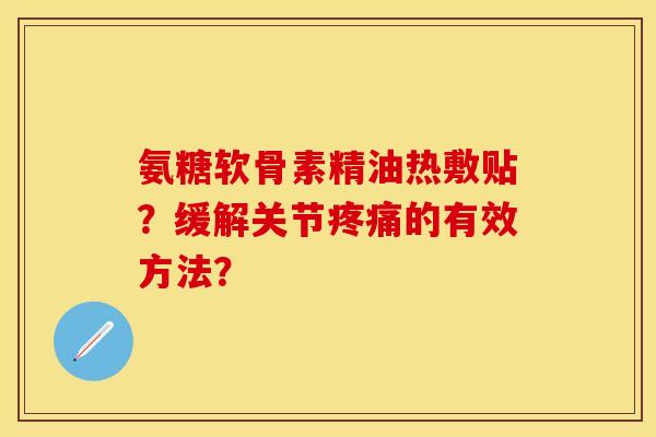 氨糖软骨素精油热敷贴？缓解关节疼痛的有效方法？-第1张图片-关节保镖