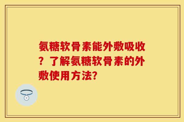 氨糖软骨素能外敷吸收？了解氨糖软骨素的外敷使用方法？-第1张图片-关节保镖