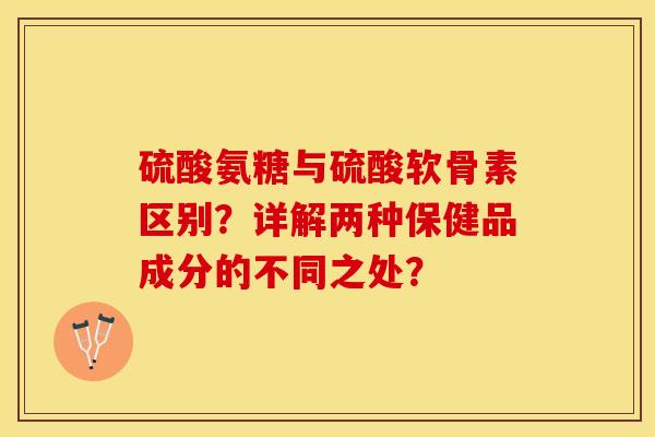 硫酸氨糖与硫酸软骨素区别？详解两种保健品成分的不同之处？-第1张图片-关节保镖