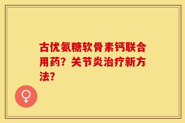古优氨糖软骨素钙联合用药？关节炎治疗新方法？-第1张图片-关节保镖