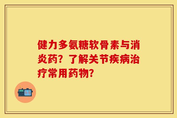 健力多氨糖软骨素与消炎药？了解关节疾病治疗常用药物？-第1张图片-关节保镖