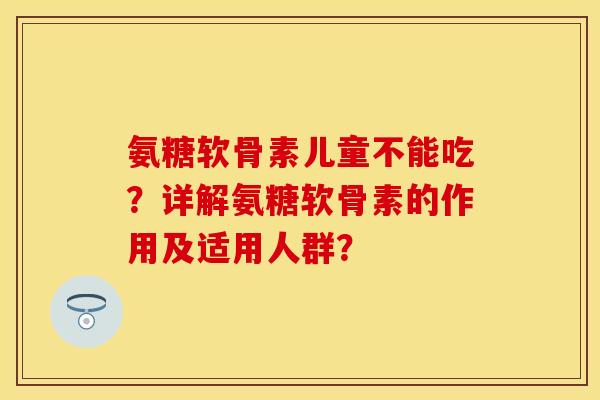 氨糖软骨素儿童不能吃？详解氨糖软骨素的作用及适用人群？-第1张图片-关节保镖