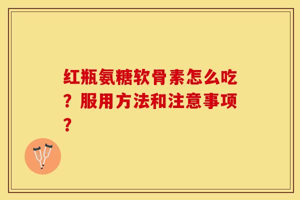 红瓶氨糖软骨素怎么吃？服用方法和注意事项？-第1张图片-关节保镖
