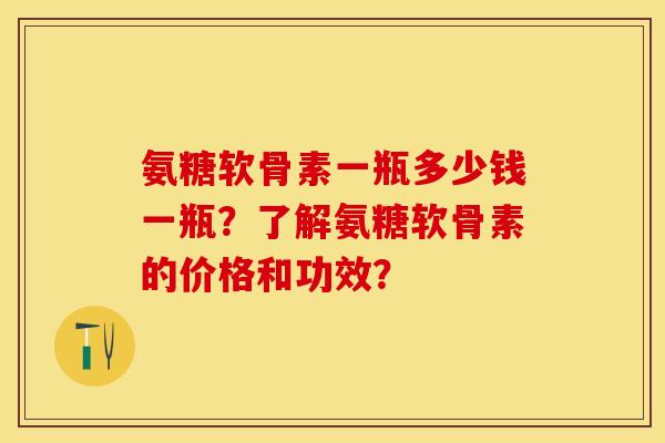 氨糖软骨素一瓶多少钱一瓶？了解氨糖软骨素的价格和功效？-第1张图片-关节保镖