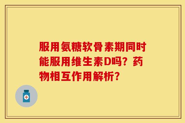 服用氨糖软骨素期同时能服用维生素D吗？药物相互作用解析？-第1张图片-关节保镖